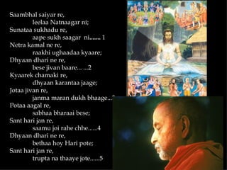 Saambhal saiyar re,
         leelaa Natnaagar ni;
Sunataa sukhadu re,
         aape sukh saagar ni....... 1
Netra kamal ne re,
         raakhi ughaadaa kyaare;
Dhyaan dhari ne re,
         bese jivan baare... ...2
Kyaarek chamaki re,
         dhyaan karantaa jaage;
Jotaa jivan re,
         janma maran dukh bhaage...3
Potaa aagal re,
         sabhaa bharaai bese;
Sant hari jan re,
         saamu joi rahe chhe......4
Dhyaan dhari ne re,
         bethaa hoy Hari pote;
Sant hari jan re,
         trupta na thaaye jote......5
 