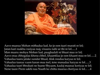 Aavo maaraa Mohan mithadaa laal, ke jo oon taari murati re lol;
Jatan kari raakhu rasiyaa raaj, visaaru nahi ur thi re lol......1
Man maaru mohyu Mohan laal, paaghadali ni bhaat maa re lol;
Aavo oraa chhogalaa khosu chhel, khaantilaa jo oon khaant maa re lol......2
Vahaalaa taaru jalake sundar bhaal, tilak roodaa karyaa re lol;
Vahaalaa taaraa vaam karan maa teel, tene manadaa haryaa re lol…..3
Vahaalaa taari bhrakuti ne baane Shyaam, kaalaj maaraa koriyaa re lol;
Nene taare Prem sakhi naa Naath ke chitta maaraa choriyaa re lol... ...4
 