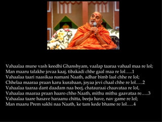 Vahaalaa mune vash keedhi Ghanshyam, vaalap taaraa vahaal maa re lol;
Man maaru talakhe jovaa kaaj, tibakadi chhe gaal maa re lol…..1
Vahaalaa taari naasikaa namani Naath, adhar bimb laal chhe re lol;
Chhelaa maaraa praan karu kurabaan, joyaa jevi chaal chhe re lol…..2
Vahaalaa taaraa dant daadam naa beej, chatauraai chaavataa re lol,
Vahaalaa maaraa praan haaro chho Naath, mithu mithu gaavataa re…..3
Vahaalaa taare hasave haraanu chitta, beeju have, nav game re lol;
Man maaru Prem sakhi naa Naath, ke tam kede bhame re lol…..4
 