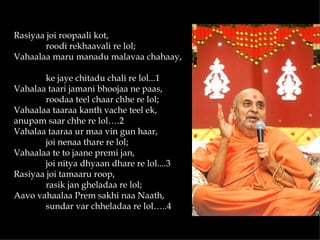 Rasiyaa joi roopaali kot,
        roodi rekhaavali re lol;
Vahaalaa maru manadu malavaa chahaay,

        ke jaye chitadu chali re lol...1
Vahalaa taari jamani bhoojaa ne paas,
        roodaa teel chaar chhe re lol;
Vahaalaa taaraa kanth vache teel ek,
anupam saar chhe re lol….2
Vahalaa taaraa ur maa vin gun haar,
        joi nenaa thare re lol;
Vahaalaa te to jaane premi jan,
        joi nitya dhyaan dhare re lol....3
Rasiyaa joi tamaaru roop,
        rasik jan gheladaa re lol;
Aavo vahaalaa Prem sakhi naa Naath,
        sundar var chheladaa re lol…..4
 