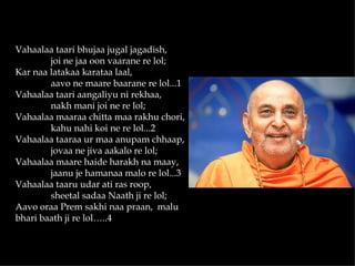 Vahaalaa taari bhujaa jugal jagadish,
        joi ne jaa oon vaarane re lol;
Kar naa latakaa karataa laal,
        aavo ne maare baarane re lol...1
Vahaalaa taari aangaliyu ni rekhaa,
        nakh mani joi ne re lol;
Vahaalaa maaraa chitta maa rakhu chori,
        kahu nahi koi ne re lol...2
Vahaalaa taaraa ur maa anupam chhaap,
        jovaa ne jiva aakalo re lol;
Vahaalaa maare haide harakh na maay,
        jaanu je hamanaa malo re lol...3
Vahaalaa taaru udar ati ras roop,
        sheetal sadaa Naath ji re lol;
Aavo oraa Prem sakhi naa praan, malu
bhari baath ji re lol…..4
 