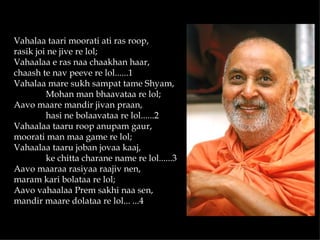 Vahalaa taari moorati ati ras roop,
rasik joi ne jive re lol;
Vahaalaa e ras naa chaakhan haar,
chaash te nav peeve re lol......1
Vahalaa mare sukh sampat tame Shyam,
         Mohan man bhaavataa re lol;
Aavo maare mandir jivan praan,
         hasi ne bolaavataa re lol......2
Vahaalaa taaru roop anupam gaur,
moorati man maa game re lol;
Vahaalaa taaru joban jovaa kaaj,
         ke chitta charane name re lol......3
Aavo maaraa rasiyaa raajiv nen,
maram kari bolataa re lol;
Aavo vahaalaa Prem sakhi naa sen,
mandir maare dolataa re lol... ...4
 