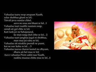 Vahaalaa taaru roop anupam Naath,
udar shobhaa ghani re lol;
Trivali jovu sundar chhel,
          aavo ne oraa am bhani re lol...1
Vahaalaa taari naabhi nautam roop,
oondi ati gol chhe re lol;
Kati lank joi ne Sahajanand,
          ke man rang chol chhe re lol... 2
Vahaalaa taari janghaa jugal ni shobhaa,
          man maa joi rahu re lol;
Vahaalaa nit nirakhu peendi ne paani,
koi ne nav kahu re lol.....3
Vahaalaa taaraa charan kamal nu dhyaan,
          dharu ati het maa re lol;
Aavo vahaalaa Prem sakhi naa Naath,
          raakhu maaraa chitta maa re lol...4
 