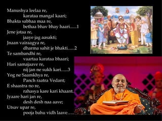 Manushya leelaa re,
         karataa mangal kaari;
Bhakta sabhaa maa re,
         bethaa bhav bhay haari......1
Jene jotaa re,
         jaaye jag aasakti;
Jnaan vairaagya re,
         dharma sahit je bhakti......2
Te sambandhi re,
         vaartaa karataa bhaari;
Hari samajaave re,
         nij jan ne sukh kari......3
Yog ne Saamkhya re,
         Panch raatra Vedant;
E shaastra no re,
         rahasya kare kari khaant..... 4
Jyaare hari jan re,
         desh desh naa aave;
Utsav upar re,
         pooja bahu vidh laave…..5
 