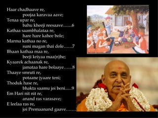 Haar chadhaave re,
         poojaa karavaa aave;
Tenaa upar re,
         bahu kheeji reesaave……6
Kathaa saambhalataa re,
         hare hare kahee bole;
Marma kathaa no re,
         suni magan thai dole……7
Bhaan kathaa maa re,
         beeji kriyaa maa(n)he;
Kyaarek achaanak re,
         jamataa hare bolaaye……8
Thaaye smruti re,
         potaane jyaare teni;
Thoduk hase re,
         bhakta saamu joi beni......9
Em Hari nit nit re,
         anand ras varasave;
E leelaa ras re,
         joi Premaanand gaave…….10
 