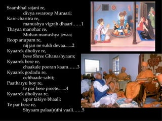 Saambhal sajani re,
        divya swaroop Muraari;
Kare charitra re,
        manushya vigrah dhaari……1
Thayaa manohar re,
        Mohan manushya jevaa;
Roop anupam re,
        nij jan ne sukh devaa......2
Kyaarek dholiye re,
        bese Shree Ghanashyaam;
Kyaarek bese re,
        chaakale pooran kaam……3
Kyaarek godadu re,
        ochhaade sahit;
Paatharyu hoy re,
        te par bese preete... ...4
Kyaarek dholiyaa re,
        upar takiyo bhaali;
Te par bese re,
        Shyaam palaa(n)thi vaali……5
 