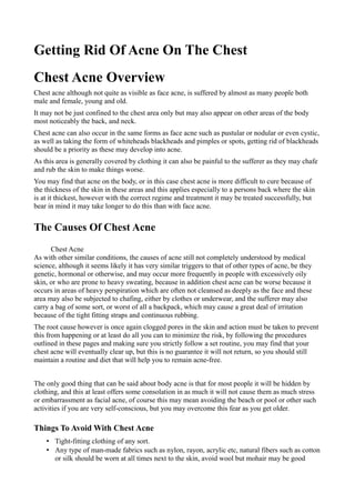 Getting Rid Of Acne On The Chest
Chest Acne Overview
Chest acne although not quite as visible as face acne, is suffered by almost as many people both
male and female, young and old.
It may not be just confined to the chest area only but may also appear on other areas of the body
most noticeably the back, and neck.
Chest acne can also occur in the same forms as face acne such as pustular or nodular or even cystic,
as well as taking the form of whiteheads blackheads and pimples or spots, getting rid of blackheads
should be a priority as these may develop into acne.
As this area is generally covered by clothing it can also be painful to the sufferer as they may chafe
and rub the skin to make things worse.
You may find that acne on the body, or in this case chest acne is more difficult to cure because of
the thickness of the skin in these areas and this applies especially to a persons back where the skin
is at it thickest, however with the correct regime and treatment it may be treated successfully, but
bear in mind it may take longer to do this than with face acne.


The Causes Of Chest Acne
      Chest Acne
As with other similar conditions, the causes of acne still not completely understood by medical
science, although it seems likely it has very similar triggers to that of other types of acne, be they
genetic, hormonal or otherwise, and may occur more frequently in people with excessively oily
skin, or who are prone to heavy sweating, because in addition chest acne can be worse because it
occurs in areas of heavy perspiration which are often not cleansed as deeply as the face and these
area may also be subjected to chafing, either by clothes or underwear, and the sufferer may also
carry a bag of some sort, or worst of all a backpack, which may cause a great deal of irritation
because of the tight fitting straps and continuous rubbing.
The root cause however is once again clogged pores in the skin and action must be taken to prevent
this from happening or at least do all you can to minimize the risk, by following the procedures
outlined in these pages and making sure you strictly follow a set routine, you may find that your
chest acne will eventually clear up, but this is no guarantee it will not return, so you should still
maintain a routine and diet that will help you to remain acne-free.


The only good thing that can be said about body acne is that for most people it will be hidden by
clothing, and this at least offers some consolation in as much it will not cause them as much stress
or embarrassment as facial acne, of course this may mean avoiding the beach or pool or other such
activities if you are very self-conscious, but you may overcome this fear as you get older.

Things To Avoid With Chest Acne
    • Tight-fitting clothing of any sort.
    • Any type of man-made fabrics such as nylon, rayon, acrylic etc, natural fibers such as cotton
      or silk should be worn at all times next to the skin, avoid wool but mohair may be good
 