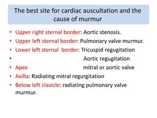 The best site for cardiac auscultation and the 
cause of murmur 
• Upper right sternal border: Aortic stenosis. 
• Upper left sternal border: Pulmonary valve murmur. 
• Lower left sternal border: Tricuspid regugitation 
• Aortic regugitation 
• Apex mitral or aortic valve 
• Axilla: Radiating mitral regurgitation 
• Below left clavicle: radiating pulmonary valve 
murmur. 
 