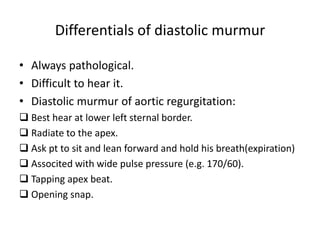 Differentials of diastolic murmur 
• Always pathological. 
• Difficult to hear it. 
• Diastolic murmur of aortic regurgitation: 
 Best hear at lower left sternal border. 
 Radiate to the apex. 
 Ask pt to sit and lean forward and hold his breath(expiration) 
 Associted with wide pulse pressure (e.g. 170/60). 
 Tapping apex beat. 
 Opening snap. 
 