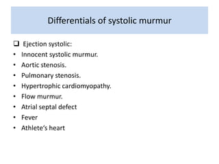 Differentials of systolic murmur 
 Ejection systolic: 
• Innocent systolic murmur. 
• Aortic stenosis. 
• Pulmonary stenosis. 
• Hypertrophic cardiomyopathy. 
• Flow murmur. 
• Atrial septal defect 
• Fever 
• Athlete‘s heart 
 