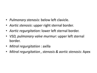• Pulmonary stenosis: below left clavicle. 
• Aortic stenosis: upper right sternal border. 
• Aortic regurgitation: lower left sternal border. 
• VSD, pulmonary valve murmur: upper left sternal 
border. 
• Mitral regurgitation : axilla 
• Mitral regurgitation , stenosis & aortic stenosis: Apex 
 