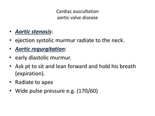 Cardiac auscultation 
aortic valve disease 
• Aortic stenosis: 
• ejection systolic murmur radiate to the neck. 
• Aortic regurgitation: 
• early diastolic murmur. 
• Ask pt to sit and lean forward and hold his breath 
(expiration). 
• Radiate to apex 
• Wide pulse pressure e.g. (170/60) 
 