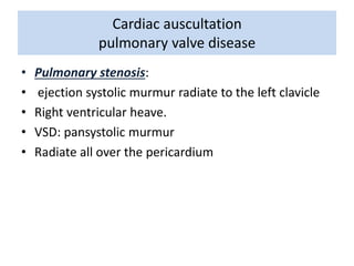 Cardiac auscultation 
pulmonary valve disease 
• Pulmonary stenosis: 
• ejection systolic murmur radiate to the left clavicle 
• Right ventricular heave. 
• VSD: pansystolic murmur 
• Radiate all over the pericardium 
