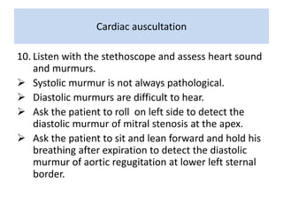 Cardiac auscultation 
10. Listen with the stethoscope and assess heart sound 
and murmurs. 
 Systolic murmur is not always pathological. 
 Diastolic murmurs are difficult to hear. 
 Ask the patient to roll on left side to detect the 
diastolic murmur of mitral stenosis at the apex. 
 Ask the patient to sit and lean forward and hold his 
breathing after expiration to detect the diastolic 
murmur of aortic regugitation at lower left sternal 
border. 
 