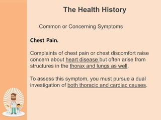 The Health History
Common or Concerning Symptoms
Chest Pain.
Complaints of chest pain or chest discomfort raise
concern about heart disease but often arise from
structures in the thorax and lungs as well.
To assess this symptom, you must pursue a dual
investigation of both thoracic and cardiac causes.
 