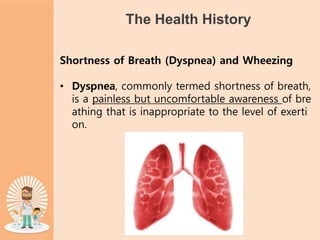 The Health History
Shortness of Breath (Dyspnea) and Wheezing
• Dyspnea, commonly termed shortness of breath,
is a painless but uncomfortable awareness of bre
athing that is inappropriate to the level of exerti
on.
 
