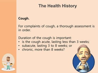 The Health History
Cough.
For complaints of cough, a thorough assessment is
in order.
Duration of the cough is important:
• is the cough acute, lasting less than 3 weeks;
• subacute, lasting 3 to 8 weeks; or
• chronic, more than 8 weeks?
 