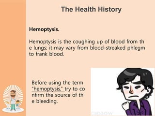 The Health History
Hemoptysis.
Hemoptysis is the coughing up of blood from th
e lungs; it may vary from blood-streaked phlegm
to frank blood.
Before using the term
“hemoptysis,” try to co
nfirm the source of th
e bleeding.
 