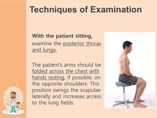 Techniques of Examination
With the patient sitting,
examine the posterior thorax
and lungs.
The patient’s arms should be
folded across the chest with
hands resting, if possible, on
the opposite shoulders. This
position swings the scapulae
laterally and increases access
to the lung fields.
 