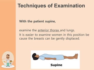 Techniques of Examination
With the patient supine,
examine the anterior thorax and lungs.
It is easier to examine women in this position be
cause the breasts can be gently displaced.
 
