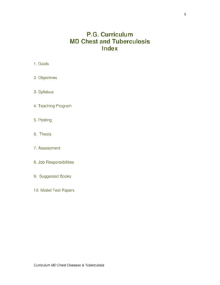 1




                          P.G. Curriculum
                      MD Chest and Tuberculosis
                                Index

1. Goals


2. Objectives


3. Syllabus


4. Teaching Program


5. Posting


6. Thesis


7. Assessment


8. Job Responsibilities


9. Suggested Books


10. Model Test Papers




Curriculum MD Chest Diseases & Tuberculosis
 