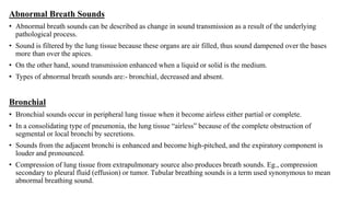 Abnormal Breath Sounds
• Abnormal breath sounds can be described as change in sound transmission as a result of the underlying
pathological process.
• Sound is filtered by the lung tissue because these organs are air filled, thus sound dampened over the bases
more than over the apices.
• On the other hand, sound transmission enhanced when a liquid or solid is the medium.
• Types of abnormal breath sounds are:- bronchial, decreased and absent.
Bronchial
• Bronchial sounds occur in peripheral lung tissue when it become airless either partial or complete.
• In a consolidating type of pneumonia, the lung tissue “airless” because of the complete obstruction of
segmental or local bronchi by secretions.
• Sounds from the adjacent bronchi is enhanced and become high-pitched, and the expiratory component is
louder and pronounced.
• Compression of lung tissue from extrapulmonary source also produces breath sounds. Eg., compression
secondary to pleural fluid (effusion) or tumor. Tubular breathing sounds is a term used synonymous to mean
abnormal breathing sound.
 