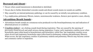 Decreased and Absent:-
• Occurs when sound transmission is diminished or abolished.
• Occurs due to further diminished vesicular sounds and absent sounds means no sounds are audible.
• May caused by an internal pulmonary pathology or can be caused by an initially non pulmonary condition.
• E.g. emphysema, pulmonary fibrosis, tumors, neuromuscular weakness, thoracic post operative cases, obesity.
Adventitious Breath Sounds:-
• Adventitious breath sounds are extraneous noise produced over the bronchopulmonary tree and indication of
abnormal process or condition.
• Crackles (rales):- are clicking sounds heard during inspiration. They are caused by the opening of
previously closed alveoli and small airways during inspiration. Coarse, early inspiratory crackles occur when
bronchioles open (often heard in bronchiectasis and bronchitis), whilst fine, late inspiratory crackles occur
when alveoli and respiratory bronchioles open (often heard in pulmonary oedema and pulmonary fibrosis).
When severe, the late inspiratory crackles of pulmonary oedema and pulmonary fibrosis may become coarser
and commence earlier in inspiration.
 