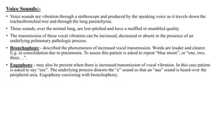 Voice Sounds:-
• Voice sounds are vibration through a stethoscope and produced by the speaking voice as it travels down the
tracheobronchial tree and through the lung parenchyma.
• These sounds, over the normal lung, are low-pitched and have a muffled or mumbled quality.
• The transmission of these vocal vibration can be increased, decreased or absent in the presence of an
underlying pulmonary pathologic process.
• Bronchophony:- described the phenomenon of increased vocal transmission. Words are louder and clearer.
E.g. in consolidation due to pneumonia. To assess this patient is asked to repeat “blue moon”, or “one, two,
three…”.
• Eugophony:- may also be present when there is increased transmission of vocal vibration. In this case patient
is asked to say “eee”. The underlying process distorts the “e” sound so that an “aaa” sound is heard over the
peripheral area. Eugophony coexisting with bronchophony.
 
