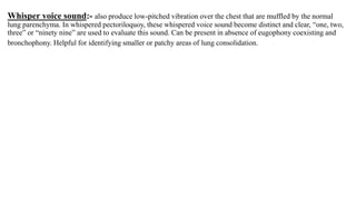 Whisper voice sound:- also produce low-pitched vibration over the chest that are muffled by the normal
lung parenchyma. In whispered pectoriloquoy, these whispered voice sound become distinct and clear, “one, two,
three” or “ninety nine” are used to evaluate this sound. Can be present in absence of eugophony coexisting and
bronchophony. Helpful for identifying smaller or patchy areas of lung consolidation.
 