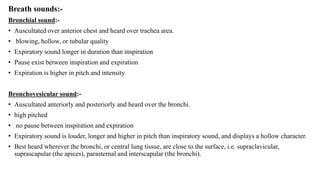 Breath sounds:-
Bronchial sound:-
• Auscultated over anterior chest and heard over trachea area.
• blowing, hollow, or tubular quality
• Expiratory sound longer in duration than inspiration
• Pause exist between inspiration and expiration
• Expiration is higher in pitch and intensity
Bronchovesicular sound:-
• Auscultated anteriorly and posteriorly and heard over the bronchi.
• high pitched
• no pause between inspiration and expiration
• Expiratory sound is louder, longer and higher in pitch than inspiratory sound, and displays a hollow character.
• Best heard wherever the bronchi, or central lung tissue, are close to the surface, i.e. supraclavicular,
suprascapular (the apices), parasternal and interscapular (the bronchi).
 