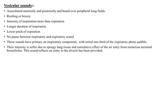 Vesicular sounds:-
• Auscultated anteriorly and posteriorly and heard over peripheral lung fields.
• Restling or breezy
• Intensity of inspiration more than expiration
• Longer duration of inspiration
• Lower pitch of expiration
• No pause between inspiratory and expiratory sound
• These sounds have primary an inspiratory component, with initial one third of the expiratory phase audible.
• Their intensity is softer due to spongy lung tissue and cumulative effect of the air entry from numerous terminal
bronchioles. This sound reflects air entry in the alveoli has been provided.
 