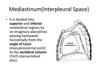 Mediastinum(Interpleural Space)it is divided into superior and inferiormediastinal regions by an imaginary plane(line) passing backwards horizontally from the angle of Louis (manubriosternal joint) to the vertebral column (T4/5 intervertebral disc).