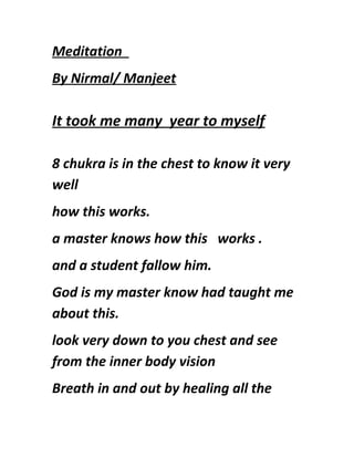 Meditation
By Nirmal/ Manjeet
It took me many year to myself
8 chukra is in the chest to know it very
well
how this works.
a master knows how this works .
and a student fallow him.
God is my master know had taught me
about this.
look very down to you chest and see
from the inner body vision
Breath in and out by healing all the
 