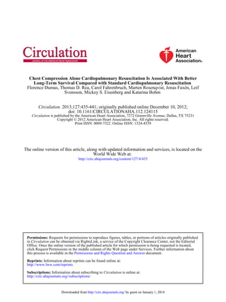 Svensson, Mickey S. Eisenberg and Katarina Bohm
Florence Dumas, Thomas D. Rea, Carol Fahrenbruch, Marten Rosenqvist, Jonas Faxén, Leif
Long-Term Survival Compared with Standard Cardiopulmonary Resuscitation
Chest Compression Alone Cardiopulmonary Resuscitation Is Associated With Better
Print ISSN: 0009-7322. Online ISSN: 1524-4539
Copyright © 2012 American Heart Association, Inc. All rights reserved.
is published by the American Heart Association, 7272 Greenville Avenue, Dallas, TX 75231Circulation
doi: 10.1161/CIRCULATIONAHA.112.124115
2013;127:435-441; originally published online December 10, 2012;Circulation.
http://circ.ahajournals.org/content/127/4/435
World Wide Web at:
The online version of this article, along with updated information and services, is located on the
http://circ.ahajournals.org//subscriptions/
is online at:CirculationInformation about subscribing toSubscriptions:
http://www.lww.com/reprints
Information about reprints can be found online at:Reprints:
document.Permissions and Rights Question and Answerthis process is available in the
click Request Permissions in the middle column of the Web page under Services. Further information about
Office. Once the online version of the published article for which permission is being requested is located,
can be obtained via RightsLink, a service of the Copyright Clearance Center, not the EditorialCirculationin
Requests for permissions to reproduce figures, tables, or portions of articles originally publishedPermissions:
by guest on January 1, 2014http://circ.ahajournals.org/Downloaded from by guest on January 1, 2014http://circ.ahajournals.org/Downloaded from
 
