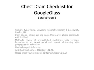 Chest Drain Checklist for 
GoogleGlass 
Beta Version 8 
Authors: Tudor Toma, University Hospital Lewisham & Greenwich, 
London, UK. 
Open Source: please use and quote this source; please contribute 
with feedback. 
Methods: review of pre-published guidelines, beta versions, 
formation of an expert panel and repeat pilot-testing with 
googleglass on a simulator 
Methodological Reference: 
Int J Qual Health Care. 2008;20(1):22-30. 
Please email your comments to ttoma@doctors.org.uk 
 