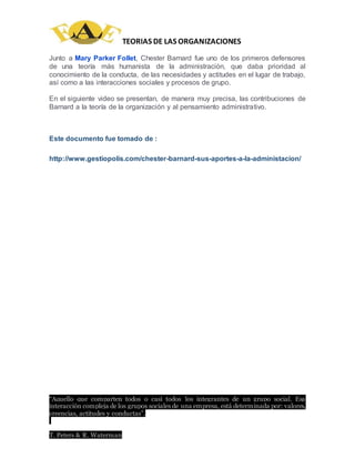 TEORIAS DE LAS ORGANIZACIONES
“Aquello que comparten todos o casi todos los integrantes de un grupo social. Esa
interacción compleja de los grupos sociales de una empresa, está determinada por: valores,
creencias, actitudes y conductas”.
T. Peters & R. Waterman
Junto a Mary Parker Follet, Chester Barnard fue uno de los primeros defensores
de una teoría más humanista de la administración, que daba prioridad al
conocimiento de la conducta, de las necesidades y actitudes en el lugar de trabajo,
así como a las interacciones sociales y procesos de grupo.
En el siguiente video se presentan, de manera muy precisa, las contribuciones de
Barnard a la teoría de la organización y al pensamiento administrativo.
Este documento fue tomado de :
http://www.gestiopolis.com/chester-barnard-sus-aportes-a-la-administacion/
 
