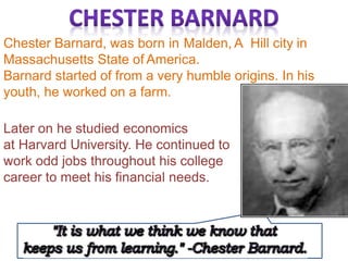 Chester Barnard, was born in Malden, A Hill city in
Massachusetts State of America.
Barnard started of from a very humble origins. In his
youth, he worked on a farm.
Later on he studied economics
at Harvard University. He continued to
work odd jobs throughout his college
career to meet his financial needs.
 
