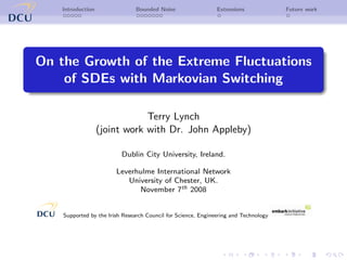 Introduction                Bounded Noise                  Extensions             Future work




On the Growth of the Extreme Fluctuations
    of SDEs with Markovian Switching

                               Terry Lynch
                   (joint work with Dr. John Appleby)

                          Dublin City University, Ireland.

                        Leverhulme International Network
                           University of Chester, UK.
                              November 7th 2008


    Supported by the Irish Research Council for Science, Engineering and Technology
 