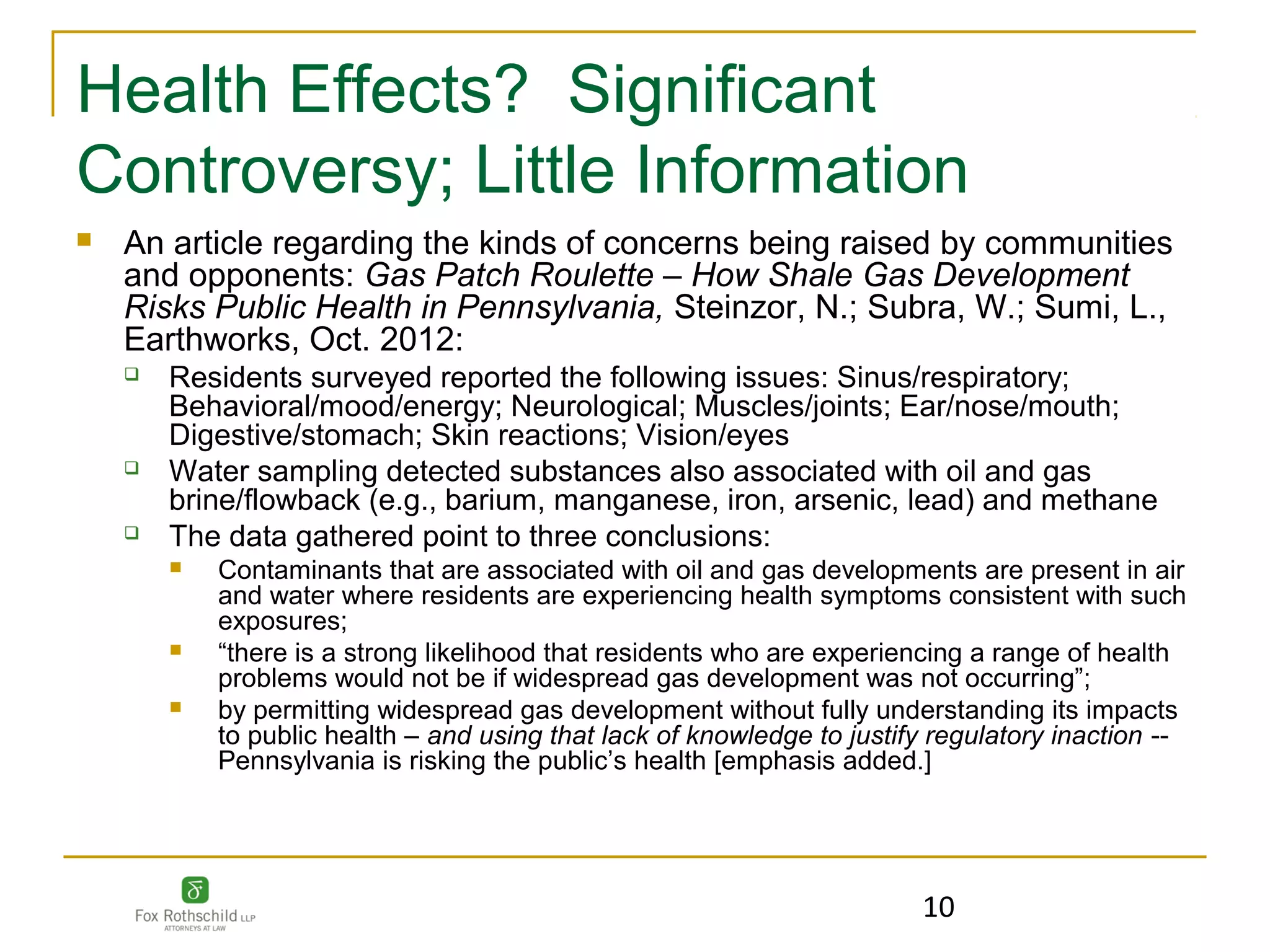 Health Effects? Significant
Controversy; Little Information
   An article regarding the kinds of concerns being raised by communities
    and opponents: Gas Patch Roulette – How Shale Gas Development
    Risks Public Health in Pennsylvania, Steinzor, N.; Subra, W.; Sumi, L.,
    Earthworks, Oct. 2012:
       Residents surveyed reported the following issues: Sinus/respiratory;
        Behavioral/mood/energy; Neurological; Muscles/joints; Ear/nose/mouth;
        Digestive/stomach; Skin reactions; Vision/eyes
       Water sampling detected substances also associated with oil and gas
        brine/flowback (e.g., barium, manganese, iron, arsenic, lead) and methane
       The data gathered point to three conclusions:
           Contaminants that are associated with oil and gas developments are present in air
            and water where residents are experiencing health symptoms consistent with such
            exposures;
           “there is a strong likelihood that residents who are experiencing a range of health
            problems would not be if widespread gas development was not occurring”;
           by permitting widespread gas development without fully understanding its impacts
            to public health – and using that lack of knowledge to justify regulatory inaction --
            Pennsylvania is risking the public’s health [emphasis added.]




                                                                         10
 