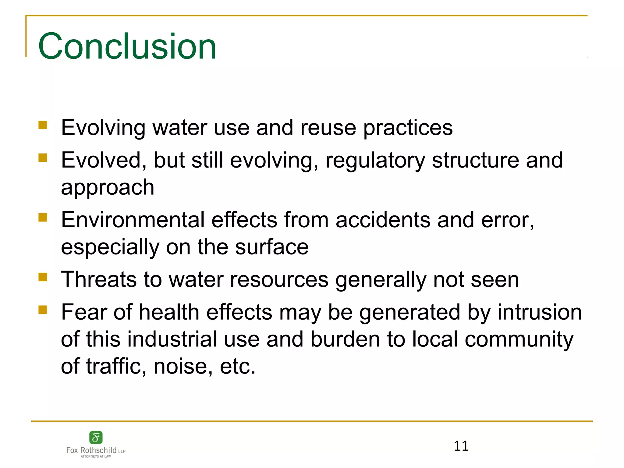Conclusion
   Evolving water use and reuse practices
   Evolved, but still evolving, regulatory structure and
    approach
   Environmental effects from accidents and error,
    especially on the surface
   Threats to water resources generally not seen
   Fear of health effects may be generated by intrusion
    of this industrial use and burden to local community
    of traffic, noise, etc.


                                           11
 