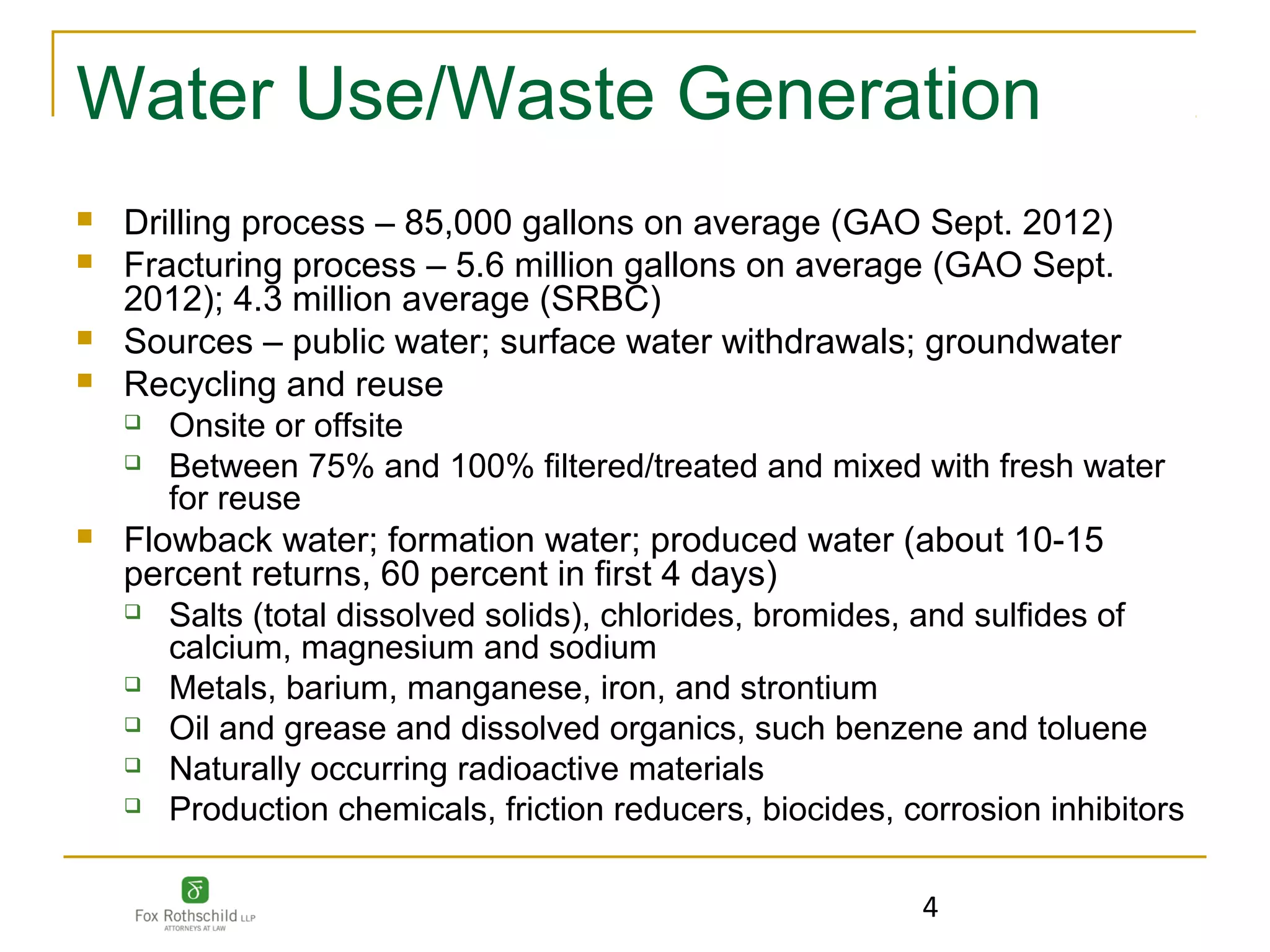 Water Use/Waste Generation
   Drilling process – 85,000 gallons on average (GAO Sept. 2012)
   Fracturing process – 5.6 million gallons on average (GAO Sept.
    2012); 4.3 million average (SRBC)
   Sources – public water; surface water withdrawals; groundwater
   Recycling and reuse
     Onsite or offsite

     Between 75% and 100% filtered/treated and mixed with fresh water
       for reuse
   Flowback water; formation water; produced water (about 10-15
    percent returns, 60 percent in first 4 days)
     Salts (total dissolved solids), chlorides, bromides, and sulfides of
       calcium, magnesium and sodium
     Metals, barium, manganese, iron, and strontium

     Oil and grease and dissolved organics, such benzene and toluene

     Naturally occurring radioactive materials

     Production chemicals, friction reducers, biocides, corrosion inhibitors




                                                          4
 