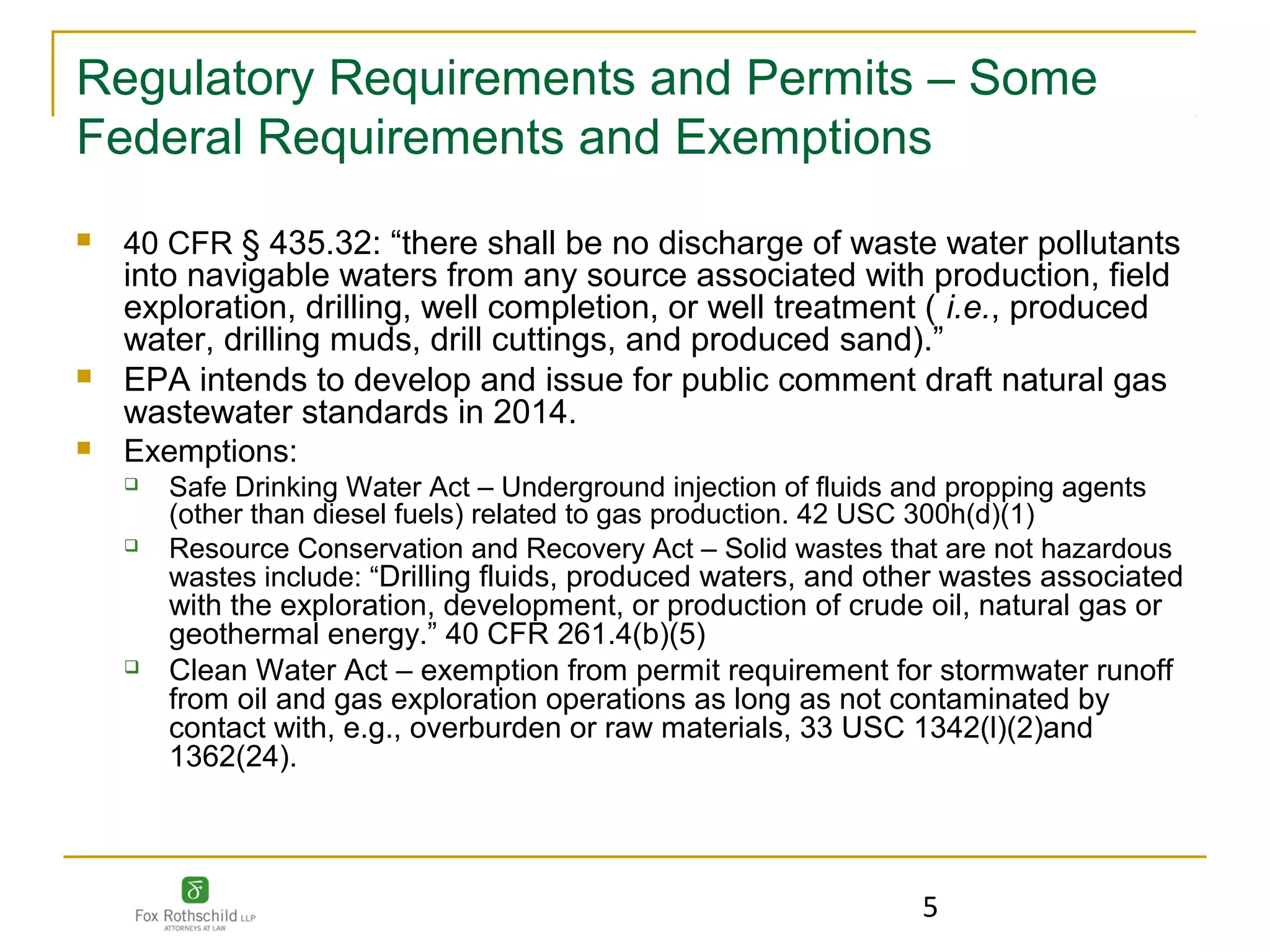 Regulatory Requirements and Permits – Some
Federal Requirements and Exemptions
   40 CFR § 435.32: “there shall be no discharge of waste water pollutants
    into navigable waters from any source associated with production, field
    exploration, drilling, well completion, or well treatment ( i.e., produced
    water, drilling muds, drill cuttings, and produced sand).”
   EPA intends to develop and issue for public comment draft natural gas
    wastewater standards in 2014.
   Exemptions:
       Safe Drinking Water Act – Underground injection of fluids and propping agents
        (other than diesel fuels) related to gas production. 42 USC 300h(d)(1)
       Resource Conservation and Recovery Act – Solid wastes that are not hazardous
        wastes include: “Drilling fluids, produced waters, and other wastes associated
        with the exploration, development, or production of crude oil, natural gas or
        geothermal energy.” 40 CFR 261.4(b)(5)
       Clean Water Act – exemption from permit requirement for stormwater runoff
        from oil and gas exploration operations as long as not contaminated by
        contact with, e.g., overburden or raw materials, 33 USC 1342(l)(2)and
        1362(24).




                                                                 5
 