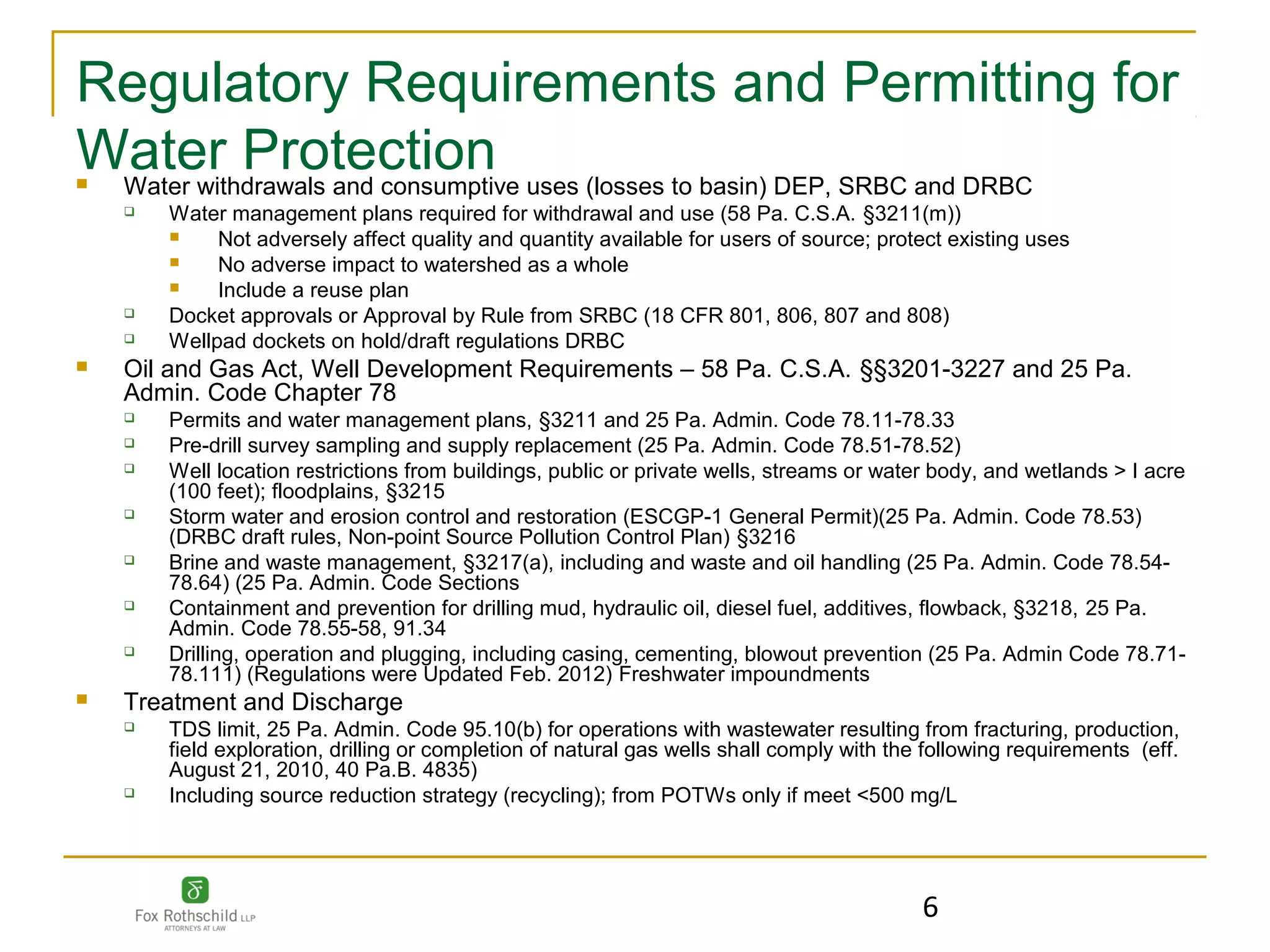 Regulatory Requirements and Permitting for
Water Protection uses (losses to basin) DEP, SRBC and DRBC
Water withdrawals and consumptive
       Water management plans required for withdrawal and use (58 Pa. C.S.A. §3211(m))
            Not adversely affect quality and quantity available for users of source; protect existing uses
            No adverse impact to watershed as a whole
            Include a reuse plan
       Docket approvals or Approval by Rule from SRBC (18 CFR 801, 806, 807 and 808)
       Wellpad dockets on hold/draft regulations DRBC
   Oil and Gas Act, Well Development Requirements – 58 Pa. C.S.A. §§3201-3227 and 25 Pa.
    Admin. Code Chapter 78
       Permits and water management plans, §3211 and 25 Pa. Admin. Code 78.11-78.33
       Pre-drill survey sampling and supply replacement (25 Pa. Admin. Code 78.51-78.52)
       Well location restrictions from buildings, public or private wells, streams or water body, and wetlands > I acre
        (100 feet); floodplains, §3215
       Storm water and erosion control and restoration (ESCGP-1 General Permit)(25 Pa. Admin. Code 78.53)
        (DRBC draft rules, Non-point Source Pollution Control Plan) §3216
       Brine and waste management, §3217(a), including and waste and oil handling (25 Pa. Admin. Code 78.54-
        78.64) (25 Pa. Admin. Code Sections
       Containment and prevention for drilling mud, hydraulic oil, diesel fuel, additives, flowback, §3218, 25 Pa.
        Admin. Code 78.55-58, 91.34
       Drilling, operation and plugging, including casing, cementing, blowout prevention (25 Pa. Admin Code 78.71-
        78.111) (Regulations were Updated Feb. 2012) Freshwater impoundments
   Treatment and Discharge
       TDS limit, 25 Pa. Admin. Code 95.10(b) for operations with wastewater resulting from fracturing, production,
        field exploration, drilling or completion of natural gas wells shall comply with the following requirements (eff.
        August 21, 2010, 40 Pa.B. 4835)
       Including source reduction strategy (recycling); from POTWs only if meet <500 mg/L




                                                                                            6
 