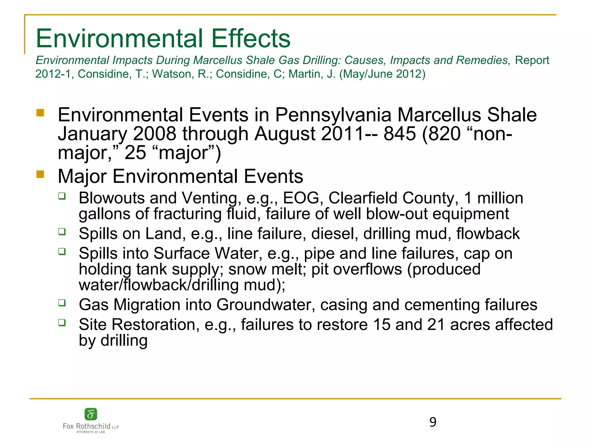 Environmental Effects
Environmental Impacts During Marcellus Shale Gas Drilling: Causes, Impacts and Remedies, Report
2012-1, Considine, T.; Watson, R.; Considine, C; Martin, J. (May/June 2012)


   Environmental Events in Pennsylvania Marcellus Shale
    January 2008 through August 2011-- 845 (820 “non-
    major,” 25 “major”)
   Major Environmental Events
       Blowouts and Venting, e.g., EOG, Clearfield County, 1 million
        gallons of fracturing fluid, failure of well blow-out equipment
       Spills on Land, e.g., line failure, diesel, drilling mud, flowback
       Spills into Surface Water, e.g., pipe and line failures, cap on
        holding tank supply; snow melt; pit overflows (produced
        water/flowback/drilling mud);
       Gas Migration into Groundwater, casing and cementing failures
       Site Restoration, e.g., failures to restore 15 and 21 acres affected
        by drilling



                                                                        9
 