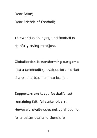 Dear Brian;

Dear Friends of Football;



The world is changing and football is

painfully trying to adjust.



Globalization is transforming our game

into a commodity, loyalties into market

shares and tradition into brand.



Supporters are today football’s last

remaining faithful stakeholders.

However, loyalty does not go shopping

for a better deal and therefore


                     1
 