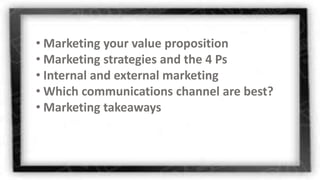 • Marketing your value proposition
• Marketing strategies and the 4 Ps
• Internal and external marketing
• Which communications channel are best?
• Marketing takeaways
 