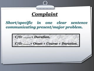 Your Logo Page 10
Complaint
C/O: ……..+ Duration.
C/O: …….+ Onset + Course + Duration.
Short/specific in one clear sentence
communicating present/major problem.
 