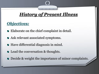 Your Logo Page 11
History of Present Illness
Objectives:
Elaborate on the chief complaint in detail.
Ask relevant associated symptoms.
Have differential diagnosis in mind.
Lead the conversation & thoughts.
Decide & weight the importance of minor complaints.
 