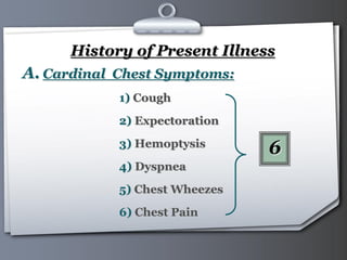 Your Logo Page 12
History of Present Illness
A. Cardinal Chest Symptoms:
1) Cough
2) Expectoration
3) Hemoptysis
4) Dyspnea
5) Chest Wheezes
6) Chest Pain
6
 