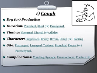 Your Logo Page 14
1) Cough
Dry (or) Productive
Duration: Persistent, Short (or) Paroxysmal.
Timing: Nocturnal, Diurnal (or) All day.
Character: Suppressed, Brassy, Bovine, Croup (or) Barking
Site: Pharyngeal, Laryngeal, Tracheal, Bronchial, Pleural (or)
Parenchymal.
Complications: Vomiting, Syncope, Pneumothorax, Fracture rib
 